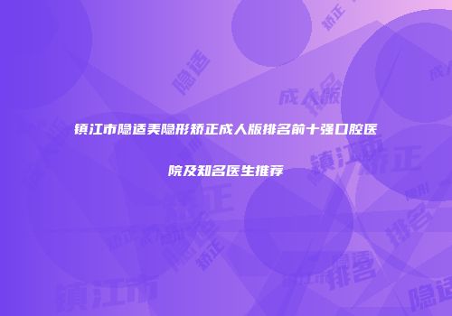镇江市隐适美隐形矫正成人版排名前十强口腔医院及知名医生推荐