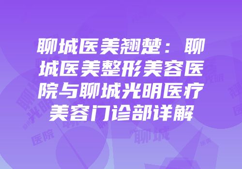 聊城医美翘楚：聊城医美整形美容医院与聊城光明医疗美容门诊部详解