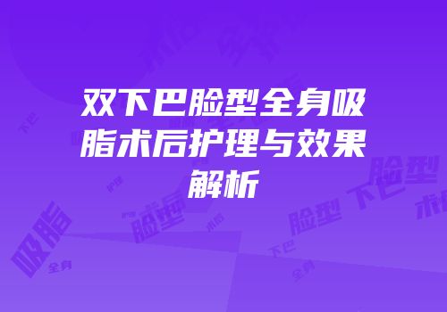 双下巴脸型全身吸脂术后护理与效果解析