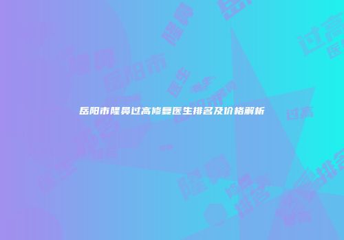 岳阳市隆鼻过高修复医生排名及价格解析