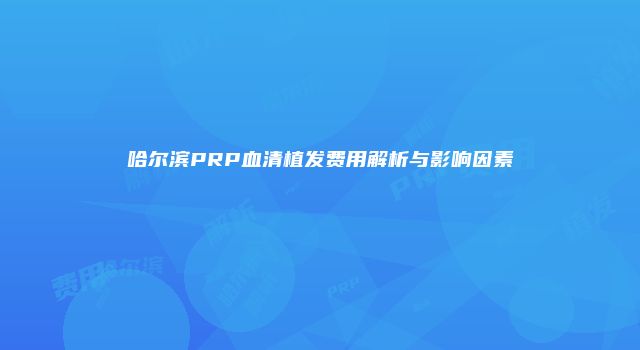 哈尔滨PRP血清植发费用解析与影响因素