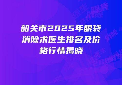 韶关市2025年眼袋消除术医生排名及价格行情揭晓