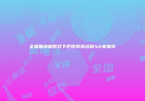 全国面部吸脂双下巴医院排名前50家推荐