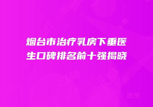 烟台市治疗乳房下垂医生口碑排名前十强揭晓