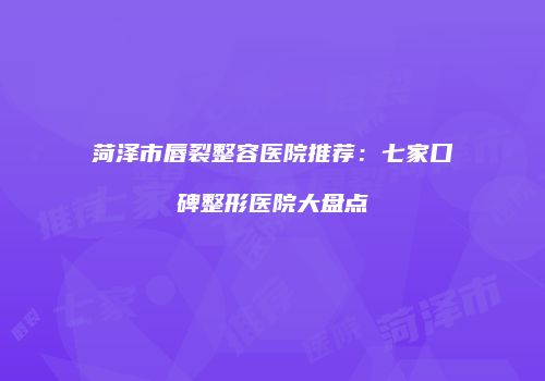 菏泽市唇裂整容医院推荐：七家口碑整形医院大盘点