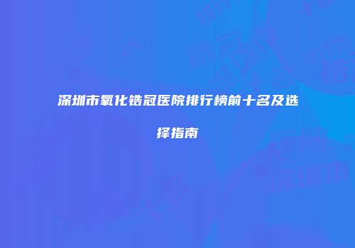 深圳市氧化锆冠医院排行榜前十名及选择指南