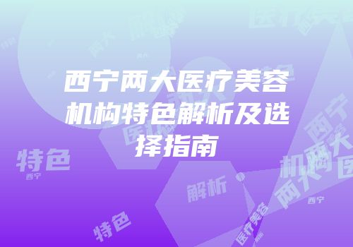 西宁两大医疗美容机构特色解析及选择指南