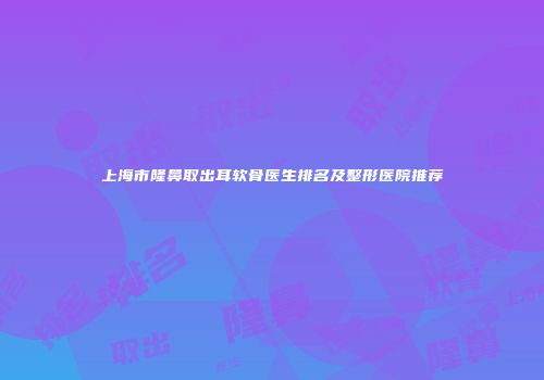 上海市隆鼻取出耳软骨医生排名及整形医院推荐