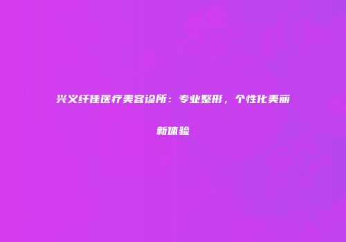 兴义纤佳医疗美容诊所：专业整形，个性化美丽新体验