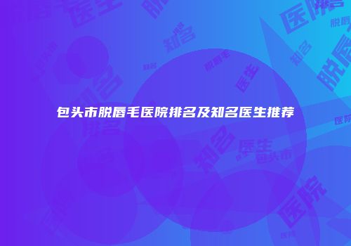 包头市脱唇毛医院排名及知名医生推荐