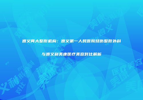 遵义两大整形机构：遵义第一人民医院烧伤整形外科与遵义利美康医疗美容对比解析