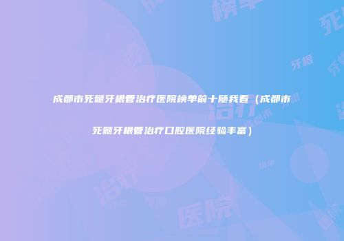成都市死髓牙根管治疗医院榜单前十随我看（成都市死髓牙根管治疗口腔医院经验丰富）