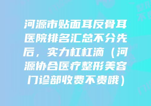河源市贴面耳反骨耳医院排名汇总不分先后，实力杠杠滴（河源协合医疗整形美容门诊部收费不贵哦）