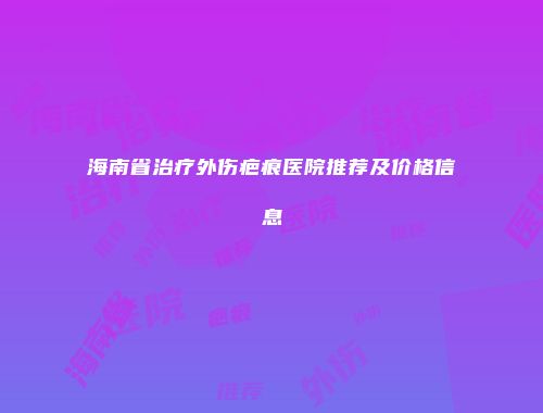 海南省治疗外伤疤痕医院推荐及价格信息