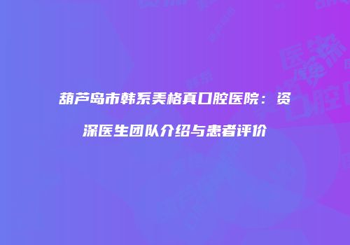 葫芦岛市韩系美格真口腔医院：资深医生团队介绍与患者评价