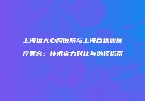 上海远大心胸医院与上海百达丽医疗美容：技术实力对比与选择指南