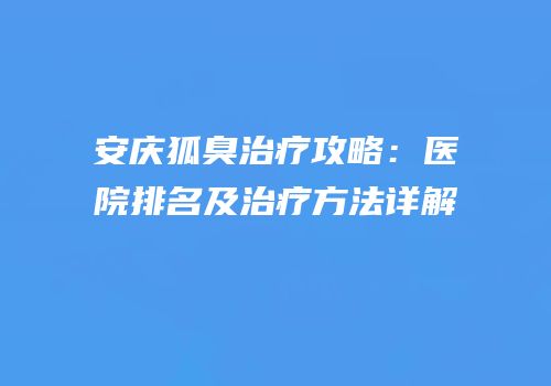 安庆狐臭治疗攻略：医院排名及治疗方法详解