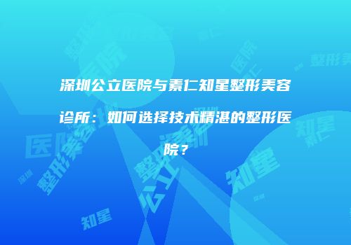 深圳公立医院与素仁知星整形美容诊所：如何选择技术精湛的整形医院？