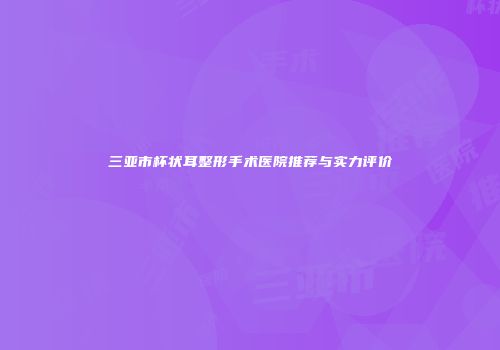 三亚市杯状耳整形手术医院推荐与实力评价