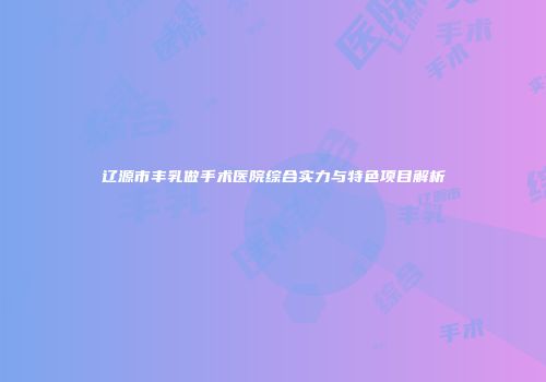 辽源市丰乳做手术医院综合实力与特色项目解析