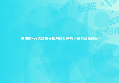 贵阳市e光美容脱毛医院排行榜前十强及名医推荐
