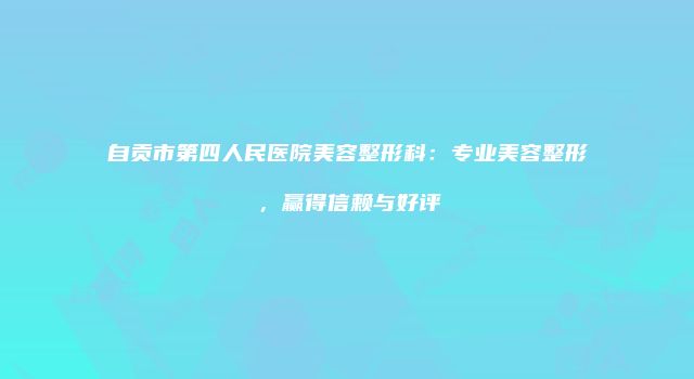 自贡市第四人民医院美容整形科：专业美容整形，赢得信赖与好评