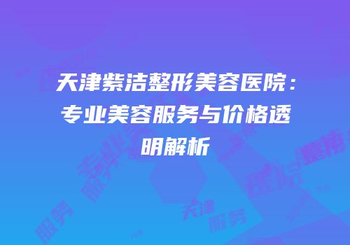 天津紫洁整形美容医院：专业美容服务与价格透明解析