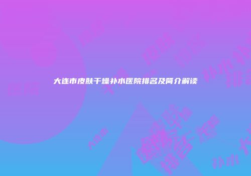 大连市皮肤干燥补水医院排名及简介解读