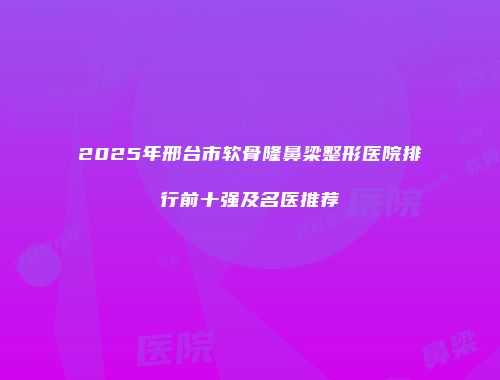 2025年邢台市软骨隆鼻梁整形医院排行前十强及名医推荐