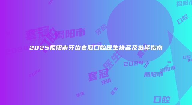 2025揭阳市牙齿套冠口腔医生排名及选择指南