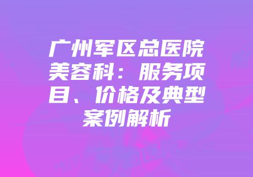 广州军区总医院美容科：服务项目、价格及典型案例解析