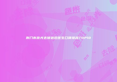 荆门市激光去除色斑医生口碑排名TOP10