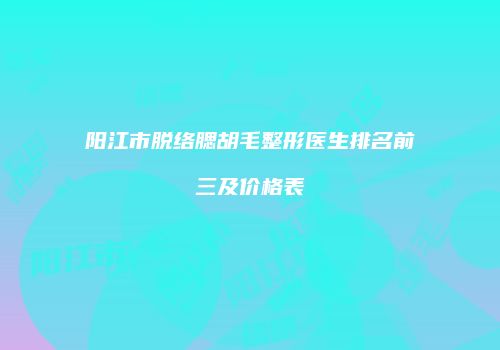 阳江市脱络腮胡毛整形医生排名前三及价格表