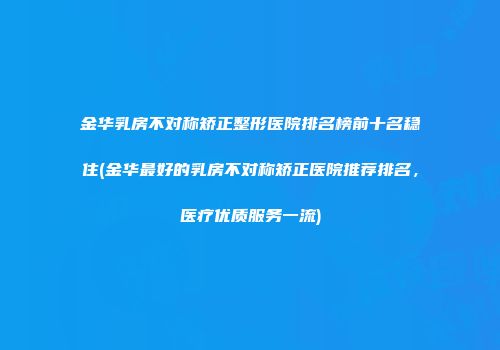 金华乳房不对称矫正整形医院排名榜前十名稳住(金华最好的乳房不对称矫正医院推荐排名，医疗优质服务一流)