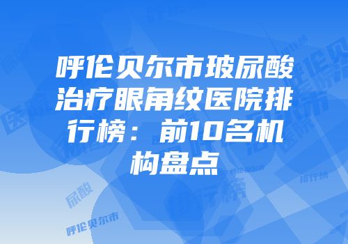 呼伦贝尔市玻尿酸治疗眼角纹医院排行榜：前10名机构盘点