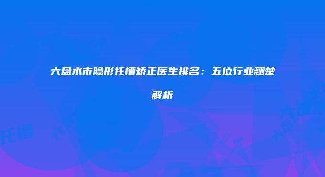 六盘水市隐形托槽矫正医生排名：五位行业翘楚解析