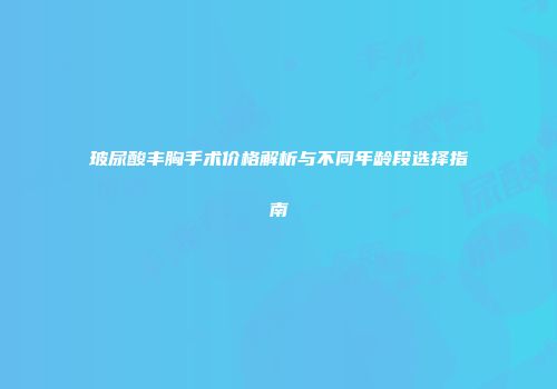 玻尿酸丰胸手术价格解析与不同年龄段选择指南