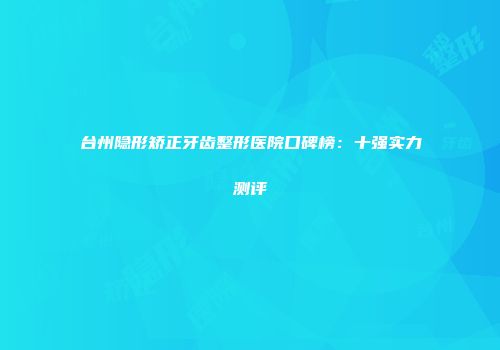 台州隐形矫正牙齿整形医院口碑榜：十强实力测评