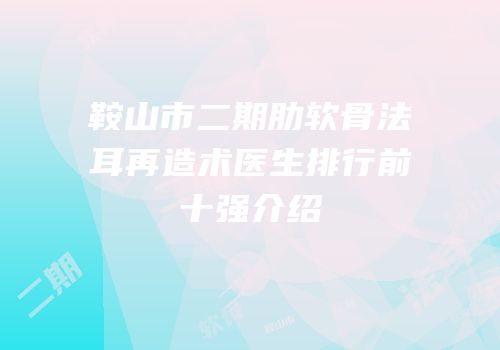 鞍山市二期肋软骨法耳再造术医生排行前十强介绍