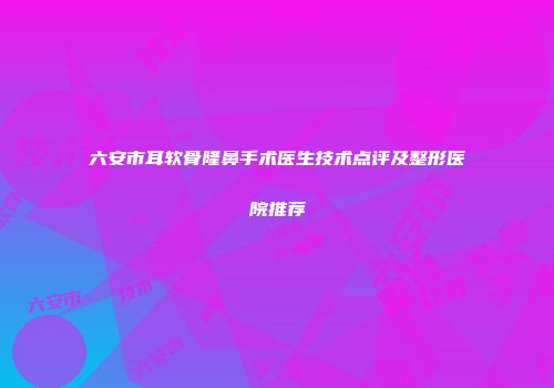 六安市耳软骨隆鼻手术医生技术点评及整形医院推荐