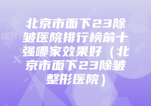 北京市面下23除皱医院排行榜前十强哪家效果好（北京市面下23除皱整形医院）
