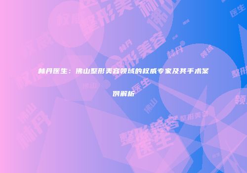 林丹医生：佛山整形美容领域的权威专家及其手术案例解析
