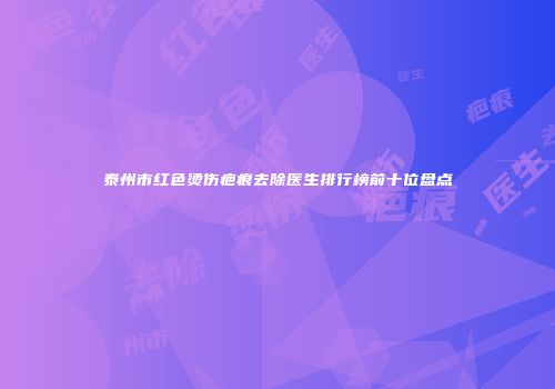 泰州市红色烫伤疤痕去除医生排行榜前十位盘点