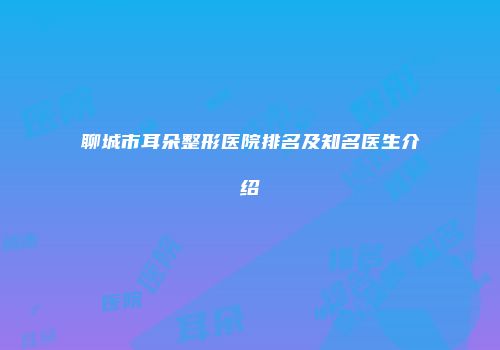 聊城市耳朵整形医院排名及知名医生介绍