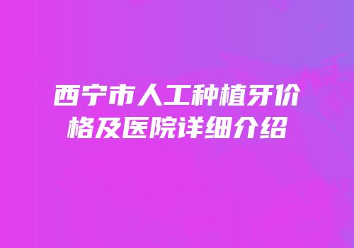 西宁市人工种植牙价格及医院详细介绍