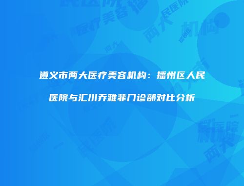 遵义市两大医疗美容机构：播州区人民医院与汇川乔雅菲门诊部对比分析