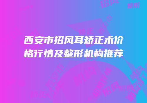 西安市招风耳矫正术价格行情及整形机构推荐