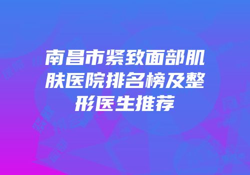 南昌市紧致面部肌肤医院排名榜及整形医生推荐