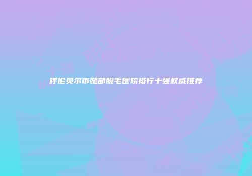呼伦贝尔市腿部脱毛医院排行十强权威推荐