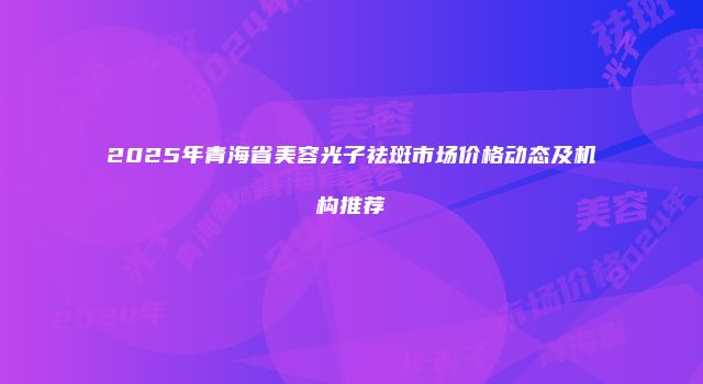 2025年青海省美容光子祛斑市场价格动态及机构推荐